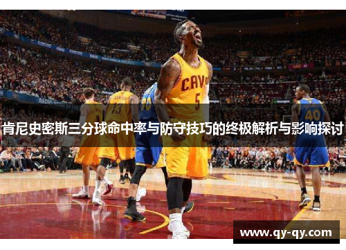 肯尼史密斯三分球命中率与防守技巧的终极解析与影响探讨