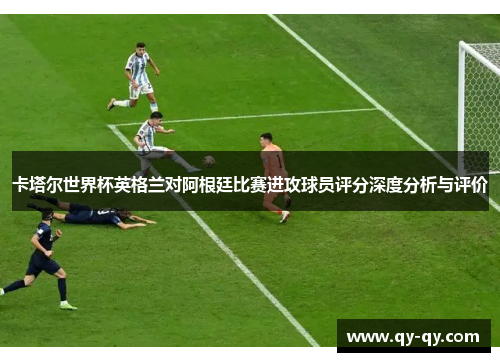 卡塔尔世界杯英格兰对阿根廷比赛进攻球员评分深度分析与评价
