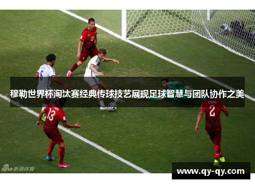 穆勒世界杯淘汰赛经典传球技艺展现足球智慧与团队协作之美