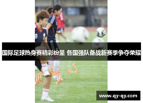 国际足球热身赛精彩纷呈 各国强队备战新赛季争夺荣耀