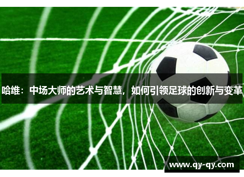 哈维：中场大师的艺术与智慧，如何引领足球的创新与变革