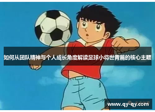 如何从团队精神与个人成长角度解读足球小将世青篇的核心主题